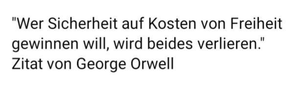 An alle Angsthasen vor und Befürworter dieser völlig überzogenen Maßnahmen wildgewordener imperialelitaristisch faschistisch, staatsterroristisch Indemnität-krimineller Verhinderer von Demokratie(n) : „Wer Sicherheit auf Kosten von Freiheit gewinnen will, wird beides verlieren.“ Zitat von George Orwell